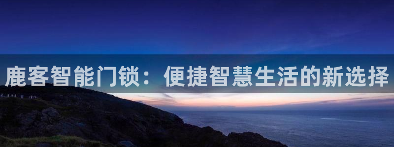 金年会取款：鹿客智能门锁：便捷智慧生活的新选择